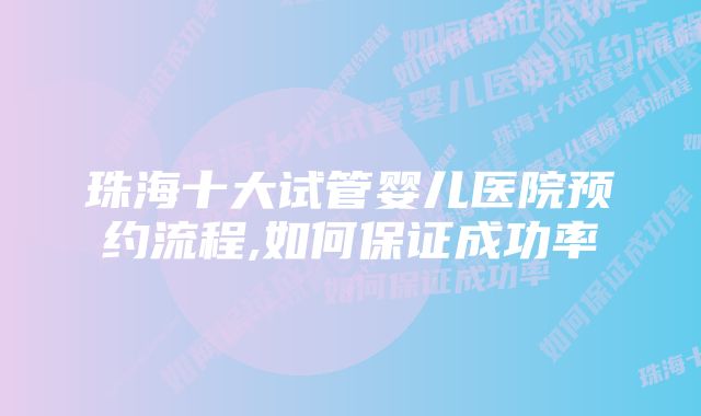 珠海十大试管婴儿医院预约流程,如何保证成功率