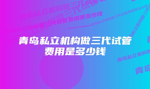 青岛私立机构做三代试管费用是多少钱