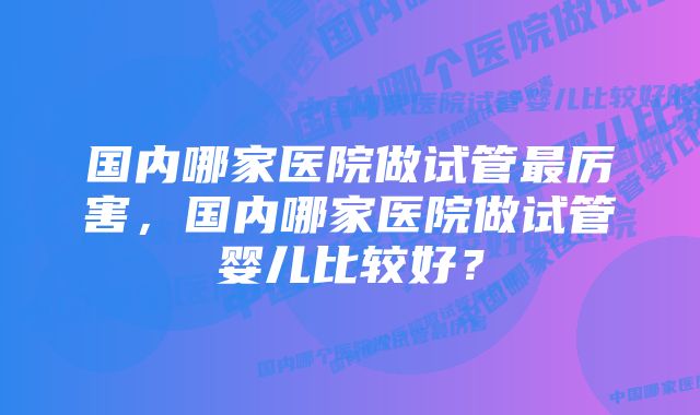 国内哪家医院做试管最厉害，国内哪家医院做试管婴儿比较好？