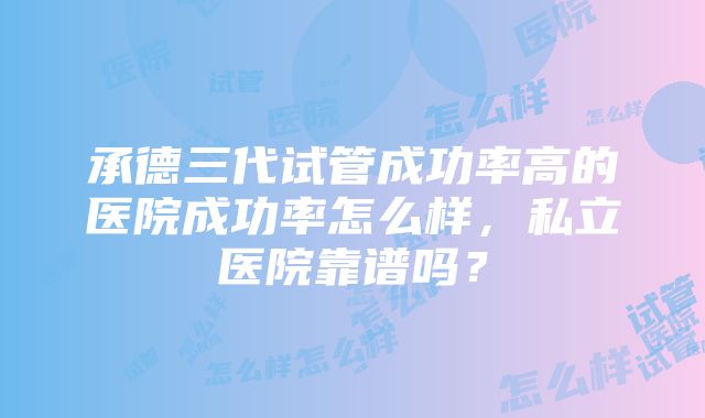 承德三代试管成功率高的医院成功率怎么样，私立医院靠谱吗？