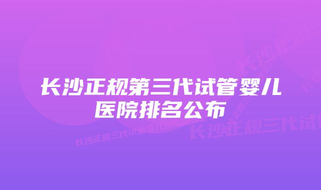 长沙正规第三代试管婴儿医院排名公布