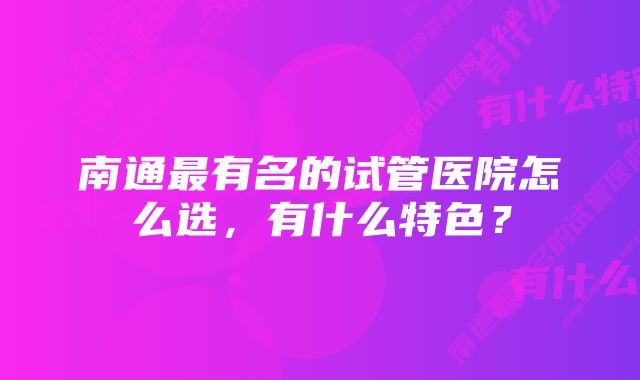 南通最有名的试管医院怎么选，有什么特色？