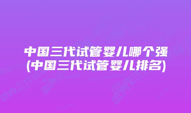 中国三代试管婴儿哪个强(中国三代试管婴儿排名)