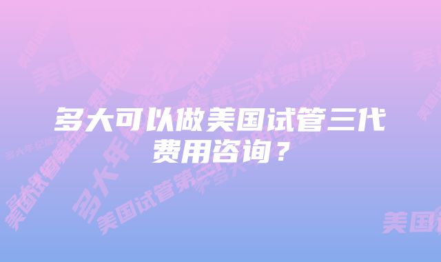 多大可以做美国试管三代费用咨询？