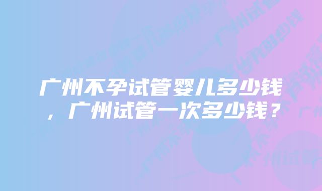 广州不孕试管婴儿多少钱，广州试管一次多少钱？