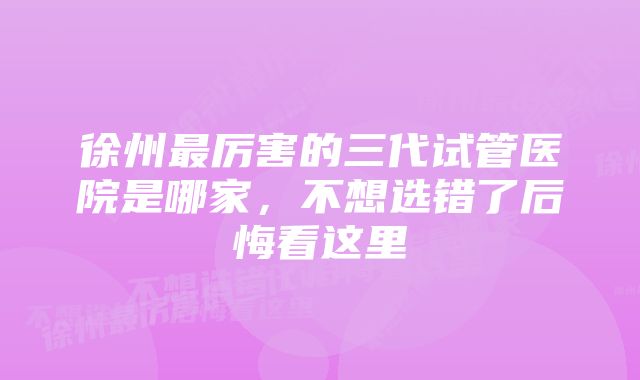 徐州最厉害的三代试管医院是哪家，不想选错了后悔看这里