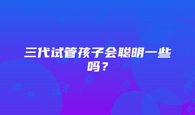 三代试管孩子会聪明一些吗？