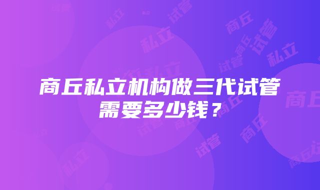 商丘私立机构做三代试管需要多少钱？