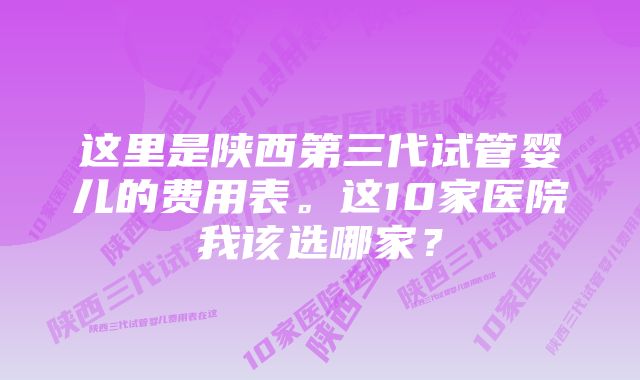 这里是陕西第三代试管婴儿的费用表。这10家医院我该选哪家？