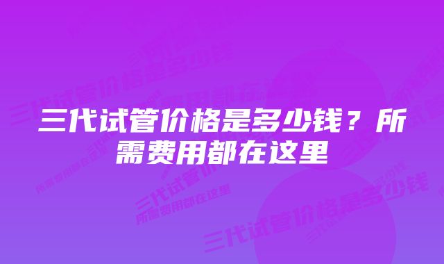 三代试管价格是多少钱？所需费用都在这里