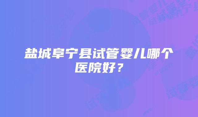 盐城阜宁县试管婴儿哪个医院好？