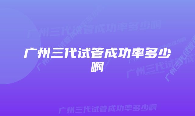 广州三代试管成功率多少啊