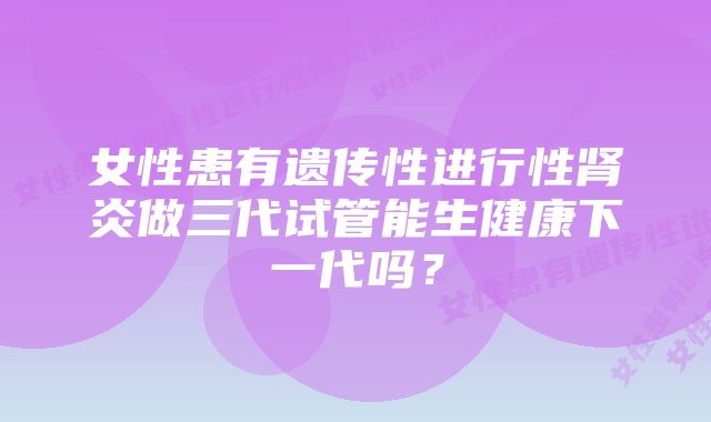 女性患有遗传性进行性肾炎做三代试管能生健康下一代吗？