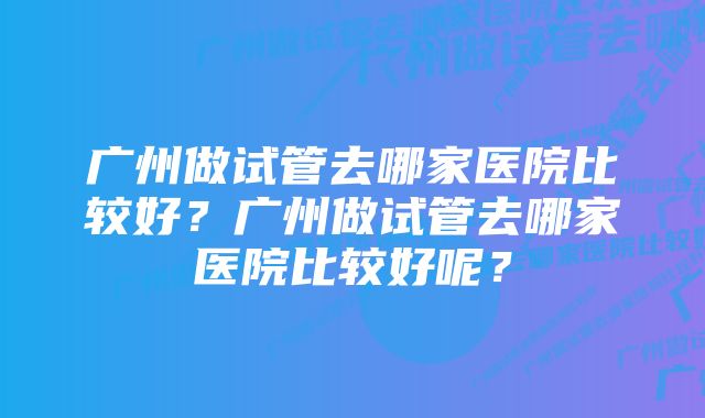 广州做试管去哪家医院比较好？广州做试管去哪家医院比较好呢？