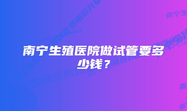 南宁生殖医院做试管要多少钱？