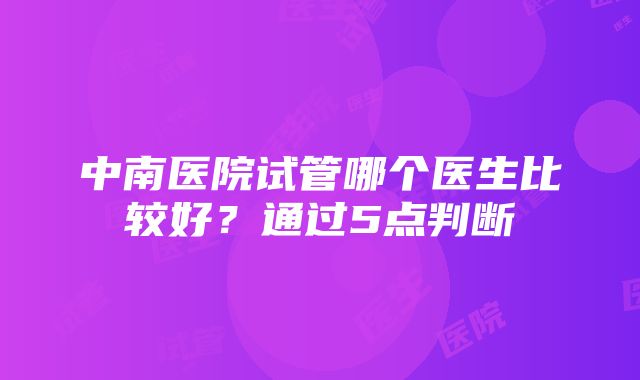 中南医院试管哪个医生比较好？通过5点判断