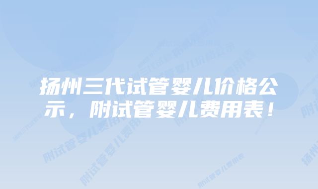 扬州三代试管婴儿价格公示，附试管婴儿费用表！