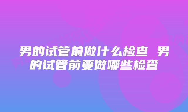 男的试管前做什么检查 男的试管前要做哪些检查