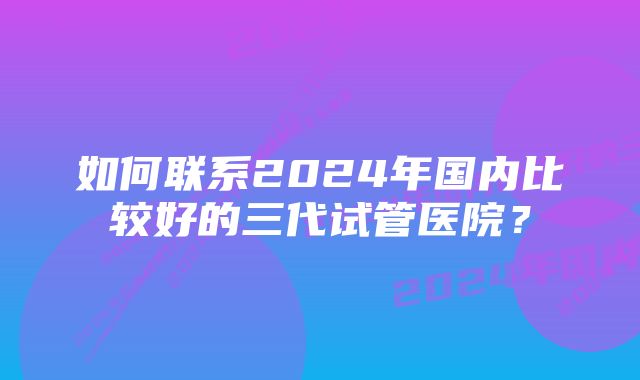 如何联系2024年国内比较好的三代试管医院？