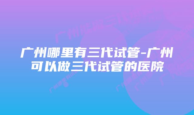 广州哪里有三代试管-广州可以做三代试管的医院