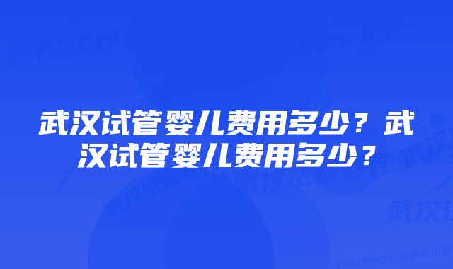 武汉试管婴儿费用多少？武汉试管婴儿费用多少？