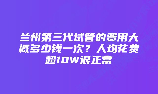 兰州第三代试管的费用大概多少钱一次？人均花费超10W很正常