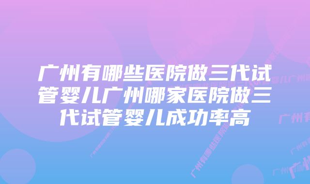 广州有哪些医院做三代试管婴儿广州哪家医院做三代试管婴儿成功率高