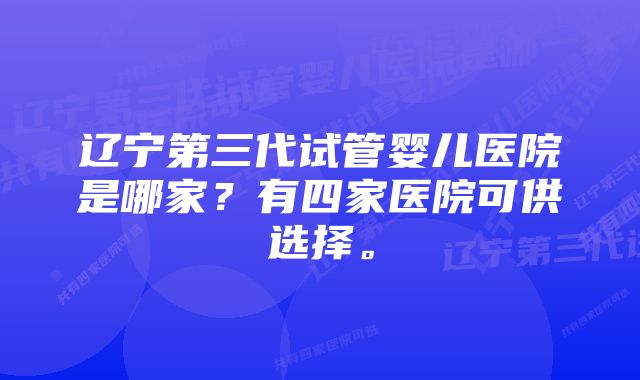 辽宁第三代试管婴儿医院是哪家？有四家医院可供选择。