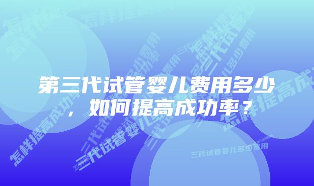 第三代试管婴儿费用多少，如何提高成功率？