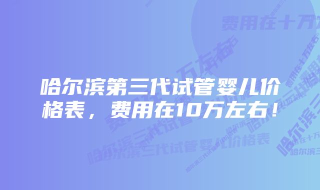 哈尔滨第三代试管婴儿价格表，费用在10万左右！