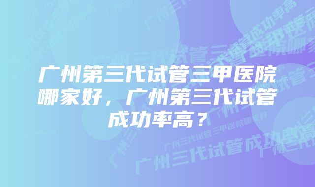 广州第三代试管三甲医院哪家好，广州第三代试管成功率高？