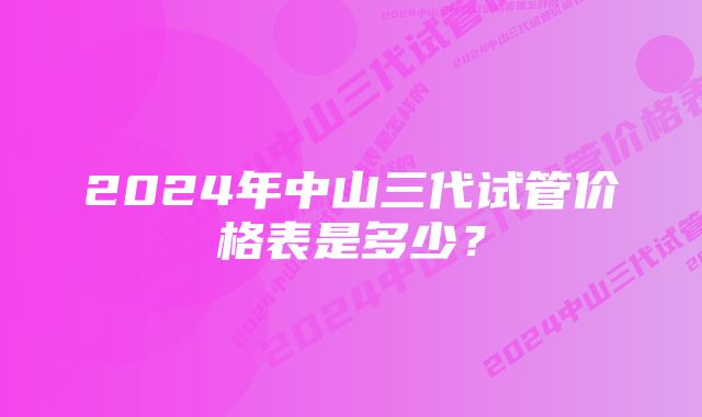 2024年中山三代试管价格表是多少？