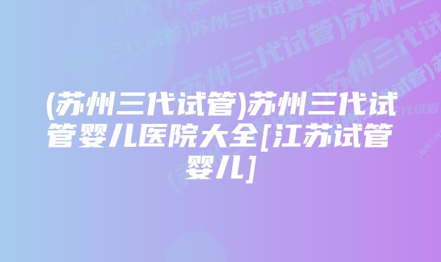 (苏州三代试管)苏州三代试管婴儿医院大全[江苏试管婴儿]