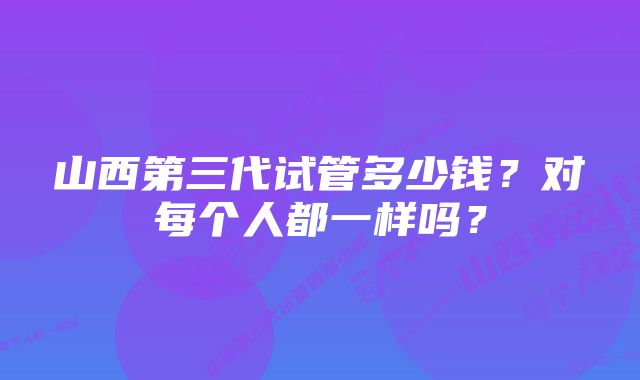 山西第三代试管多少钱？对每个人都一样吗？