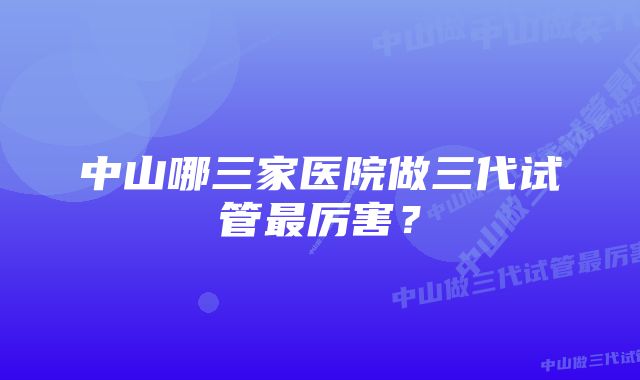 中山哪三家医院做三代试管最厉害？