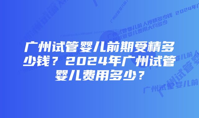 广州试管婴儿前期受精多少钱？2024年广州试管婴儿费用多少？