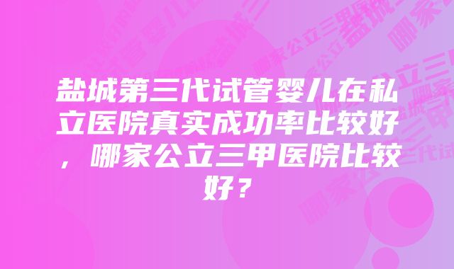 盐城第三代试管婴儿在私立医院真实成功率比较好，哪家公立三甲医院比较好？