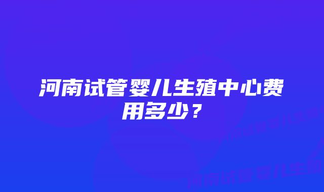 河南试管婴儿生殖中心费用多少？