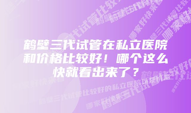 鹤壁三代试管在私立医院和价格比较好！哪个这么快就看出来了？