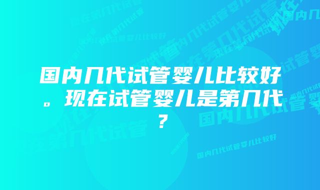 国内几代试管婴儿比较好。现在试管婴儿是第几代？