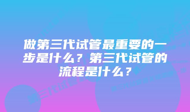 做第三代试管最重要的一步是什么？第三代试管的流程是什么？