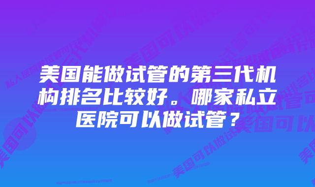 美国能做试管的第三代机构排名比较好。哪家私立医院可以做试管？