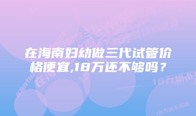 在海南妇幼做三代试管价格便宜,18万还不够吗？