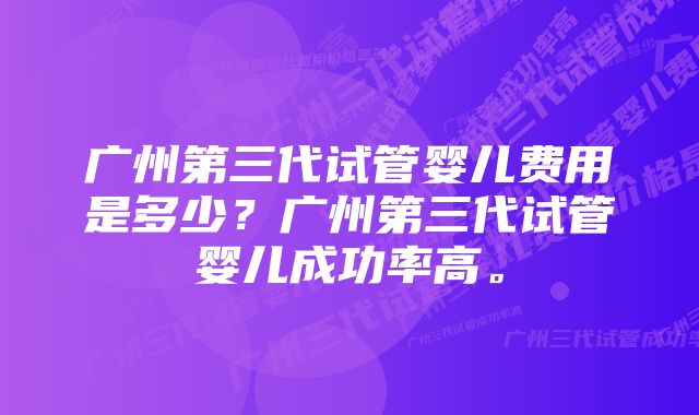 广州第三代试管婴儿费用是多少？广州第三代试管婴儿成功率高。