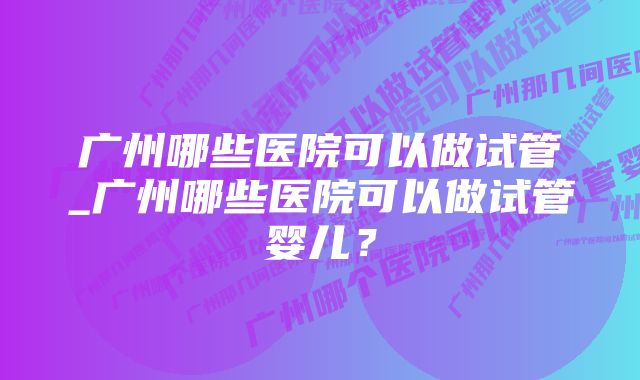 广州哪些医院可以做试管_广州哪些医院可以做试管婴儿？