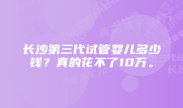 长沙第三代试管婴儿多少钱？真的花不了10万。