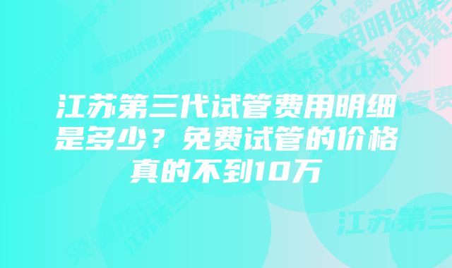 江苏第三代试管费用明细是多少？免费试管的价格真的不到10万