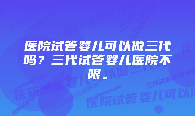 医院试管婴儿可以做三代吗？三代试管婴儿医院不限。