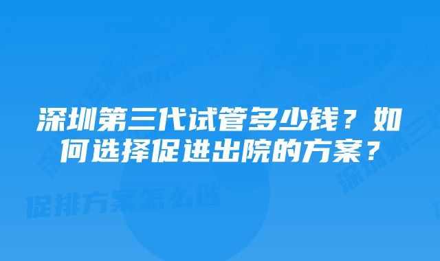 深圳第三代试管多少钱？如何选择促进出院的方案？