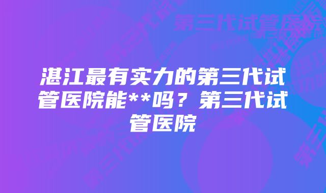 湛江最有实力的第三代试管医院能**吗？第三代试管医院